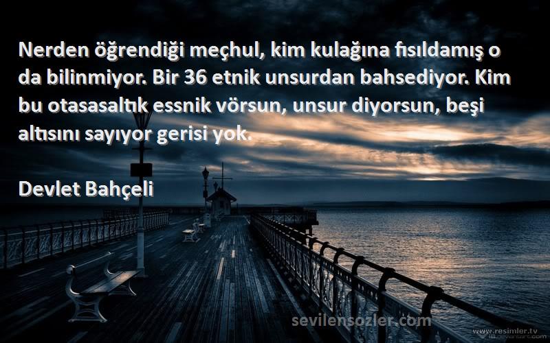 Devlet Bahçeli Sözleri 
Nerden öğrendiği meçhul, kim kulağına fısıldamış o da bilinmiyor. Bir 36 etnik unsurdan bahsediyor. Kim bu otasasaltık essnik vörsun, unsur diyorsun, beşi altısını sayıyor gerisi yok.