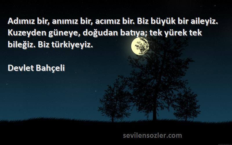 Devlet Bahçeli Sözleri 
Adımız bir, anımız bir, acımız bir. Biz büyük bir aileyiz. Kuzeyden güneye, doğudan batıya; tek yürek tek bileğiz. Biz türkiyeyiz.