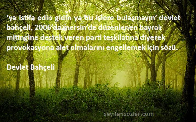 Devlet Bahçeli Sözleri 
‘ya istifa edin gidin ya bu işlere bulaşmayın’ devlet bahçeli, 2006’da mersin’de düzenlenen bayrak mitingine destek veren parti teşkilatına diyerek provokasyona alet olmalarını engellemek için sözü.