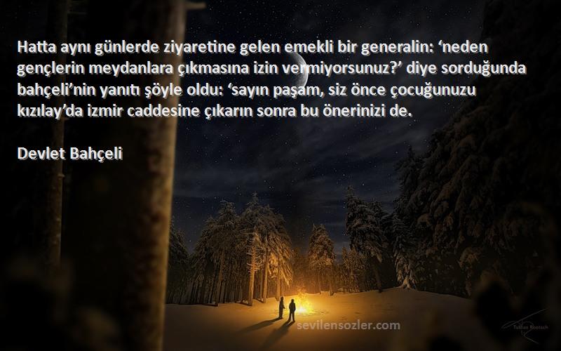 Devlet Bahçeli Sözleri 
Hatta aynı günlerde ziyaretine gelen emekli bir generalin: ‘neden gençlerin meydanlara çıkmasına izin vermiyorsunuz?’ diye sorduğunda bahçeli’nin yanıtı şöyle oldu: ‘sayın paşam, siz önce çocuğunuzu kızılay’da izmir caddesine çıkarın sonra bu önerinizi de.