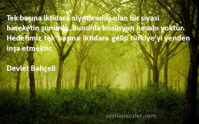 Devlet Bahçeli Sözleri 
Tek başına iktidara niyetlenmiş olan bir siyasi hareketin şununla, bununla koalisyon hesabı yoktur. Hedefimiz tek başına iktidara gelip türkiye'yi yenden inşa etmektir.