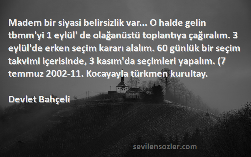 Devlet Bahçeli Sözleri 
Madem bir siyasi belirsizlik var... O halde gelin tbmm'yi 1 eylül' de olağanüstü toplantıya çağıralım. 3 eylül'de erken seçim kararı alalım. 60 günlük bir seçim takvimi içerisinde, 3 kasım'da seçimleri yapalım. (7 temmuz 2002-11. Kocayayla türkmen kurultay.