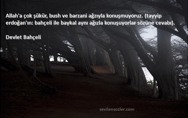 Devlet Bahçeli Sözleri 
Allah'a çok şükür, bush ve barzani ağzıyla konuşmuyoruz. (tayyip erdoğan'ın: bahçeli ile baykal aynı ağızla konuşuyorlar sözüne cevabı).