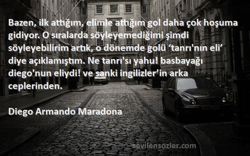 Diego Armando Maradona Sözleri 
Bazen, ilk attığım, elimle attığım gol daha çok hoşuma gidiyor. O sıralarda söyleyemediğimi şimdi söyleyebilirim artık, o dönemde golü ‘tanrı'nın eli’ diye açıklamıştım. Ne tanrı'sı yahu! basbayağı diego'nun eliydi! ve sanki ingilizler’in arka ceplerinden.