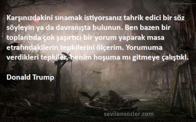 Donald Trump Sözleri 
Karşınızdakini sınamak istiyorsanız tahrik edici bir söz söyleyin ya da davranışta bulunun. Ben bazen bir toplantıda çok şaşırtıcı bir yorum yaparak masa etrafındakilerin tepkilerini ölçerim. Yorumuma verdikleri tepkiler, benim hoşuma mı gitmeye çalıştıkl.