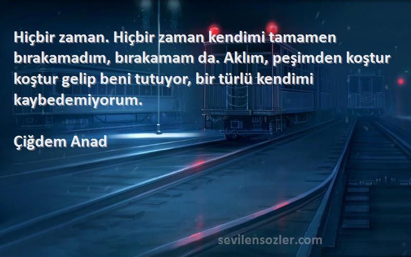 Çiğdem Anad Sözleri 
Hiçbir zaman. Hiçbir zaman kendimi tamamen bırakamadım, bırakamam da. Aklım, peşimden koştur koştur gelip beni tutuyor, bir türlü kendimi kaybedemiyorum.