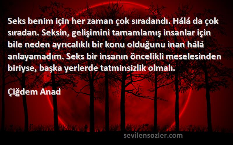 Çiğdem Anad Sözleri 
Seks benim için her zaman çok sıradandı. Hálá da çok sıradan. Seksin, gelişimini tamamlamış insanlar için bile neden ayrıcalıklı bir konu olduğunu inan hálá anlayamadım. Seks bir insanın öncelikli meselesinden biriyse, başka yerlerde tatminsizlik olmalı.