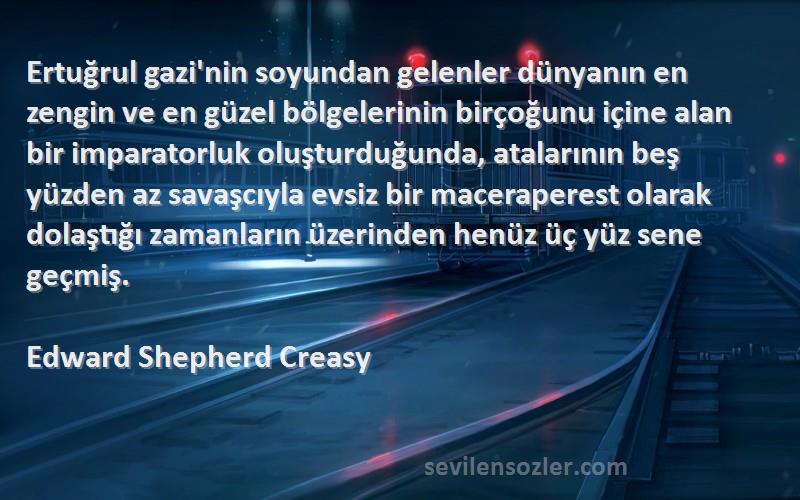 Edward Shepherd Creasy Sözleri 
Ertuğrul gazi'nin soyundan gelenler dünyanın en zengin ve en güzel bölgelerinin birçoğunu içine alan bir imparatorluk oluşturduğunda, atalarının beş yüzden az savaşcıyla evsiz bir maceraperest olarak dolaştığı zamanların üzerinden henüz üç yüz sene geçmiş.