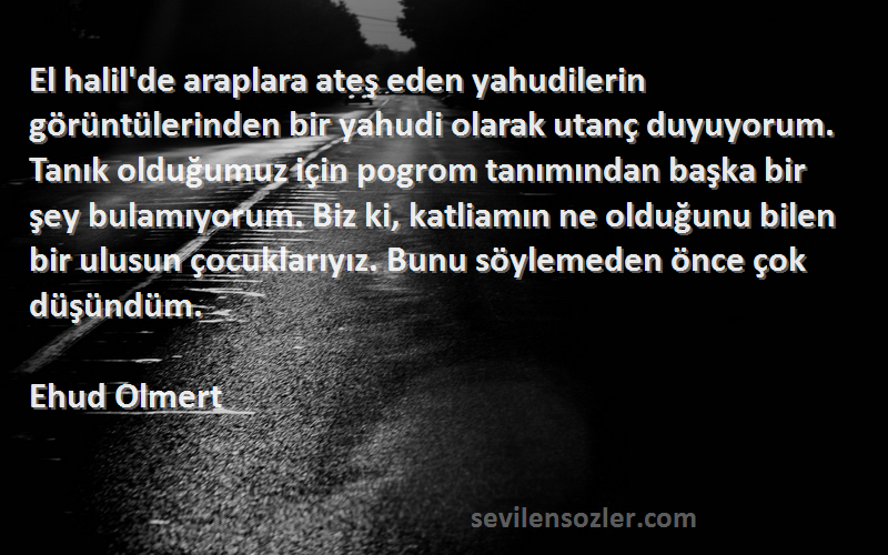 Ehud Olmert Sözleri 
El halil'de araplara ateş eden yahudilerin görüntülerinden bir yahudi olarak utanç duyuyorum. Tanık olduğumuz için pogrom tanımından başka bir şey bulamıyorum. Biz ki, katliamın ne olduğunu bilen bir ulusun çocuklarıyız. Bunu söylemeden önce çok düşündüm.