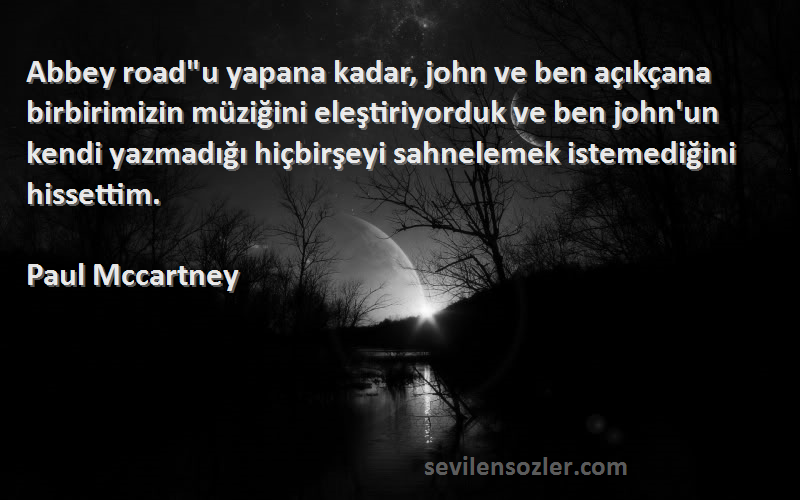 Paul Mccartney Sözleri 
Abbey roadu yapana kadar, john ve ben açıkçana birbirimizin müziğini eleştiriyorduk ve ben john'un kendi yazmadığı hiçbirşeyi sahnelemek istemediğini hissettim.