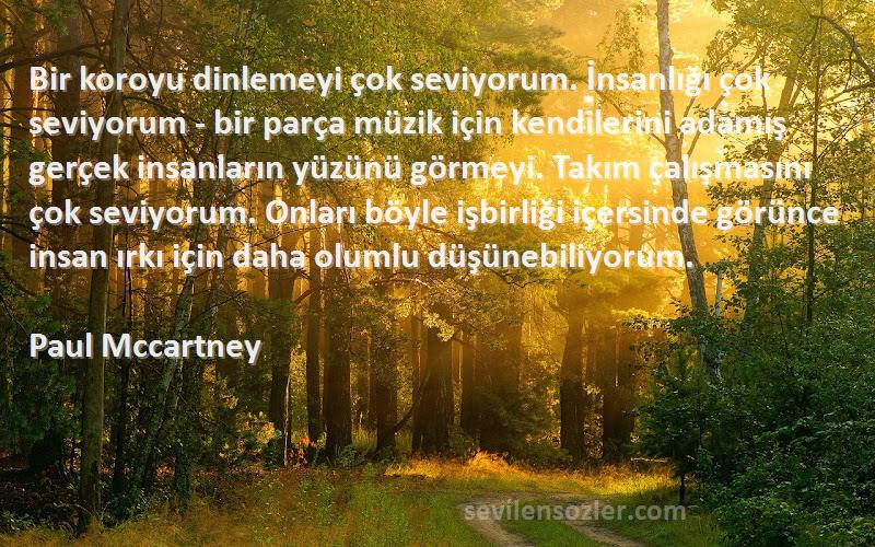 Paul Mccartney Sözleri 
Bir koroyu dinlemeyi çok seviyorum. İnsanlığı çok seviyorum - bir parça müzik için kendilerini adamış gerçek insanların yüzünü görmeyi. Takım çalışmasını çok seviyorum. Onları böyle işbirliği içersinde görünce insan ırkı için daha olumlu düşünebiliyorum.