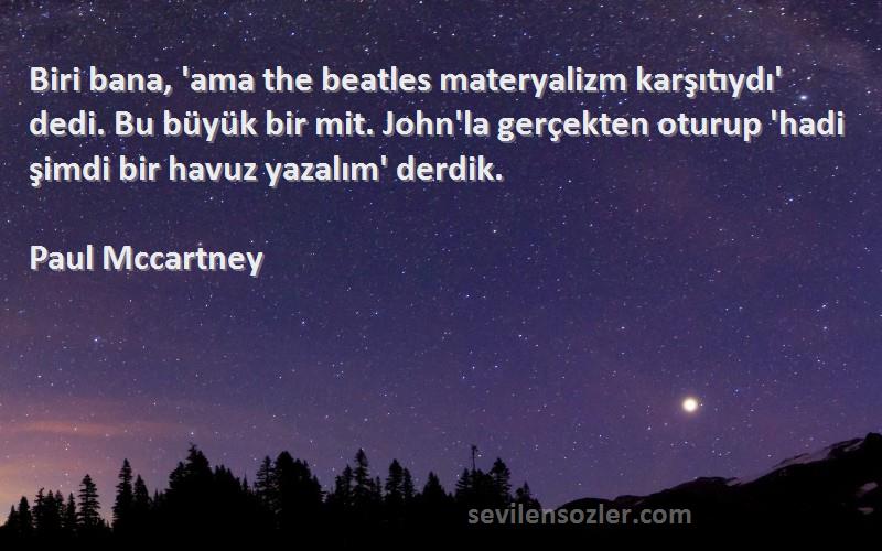 Paul Mccartney Sözleri 
Biri bana, 'ama the beatles materyalizm karşıtıydı' dedi. Bu büyük bir mit. John'la gerçekten oturup 'hadi şimdi bir havuz yazalım' derdik.
