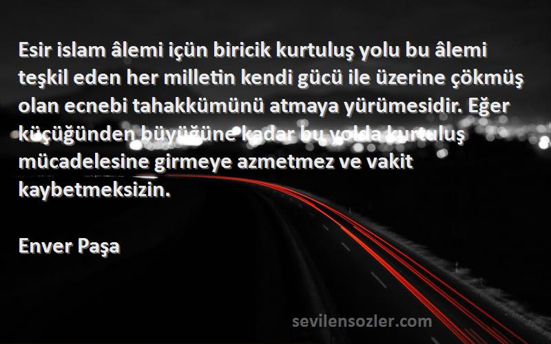 Enver Paşa Sözleri 
Esir islam âlemi içün biricik kurtuluş yolu bu âlemi teşkil eden her milletin kendi gücü ile üzerine çökmüş olan ecnebi tahakkümünü atmaya yürümesidir. Eğer küçüğünden büyüğüne kadar bu yolda kurtuluş mücadelesine girmeye azmetmez ve vakit kaybetmeksizin.