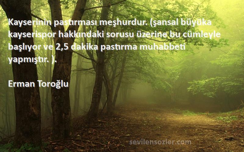 Erman Toroğlu Sözleri 
Kayserinin pastırması meşhurdur. (şansal büyüka kayserispor hakkındaki sorusu üzerine bu cümleyle başlıyor ve 2,5 dakika pastırma muhabbeti yapmıştır. ).