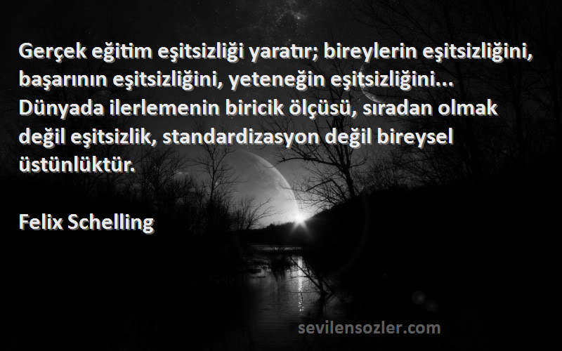 Felix Schelling Sözleri 
Gerçek eğitim eşitsizliği yaratır; bireylerin eşitsizliğini, başarının eşitsizliğini, yeteneğin eşitsizliğini... Dünyada ilerlemenin biricik ölçüsü, sıradan olmak değil eşitsizlik, standardizasyon değil bireysel üstünlüktür.