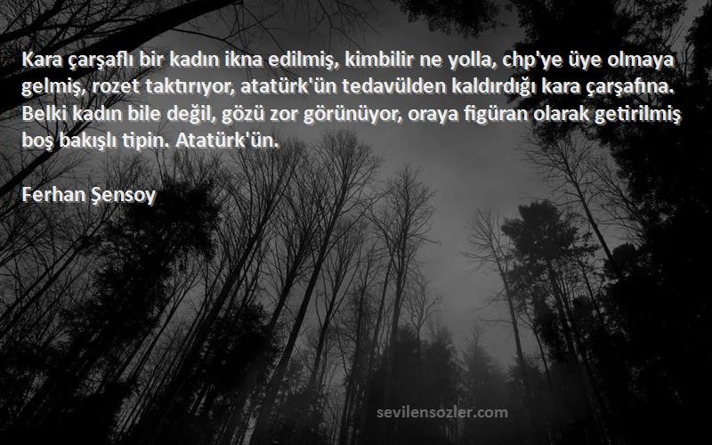 Ferhan Şensoy Sözleri 
Kara çarşaflı bir kadın ikna edilmiş, kimbilir ne yolla, chp'ye üye olmaya gelmiş, rozet taktırıyor, atatürk'ün tedavülden kaldırdığı kara çarşafına. Belki kadın bile değil, gözü zor görünüyor, oraya figüran olarak getirilmiş boş bakışlı tipin. Atatürk'ün.