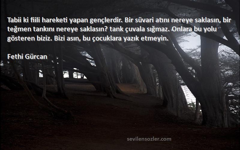 Fethi Gürcan Sözleri 
Tabii ki fiili hareketi yapan gençlerdir. Bir süvari atını nereye saklasın, bir teğmen tankını nereye saklasın? tank çuvala sığmaz. Onlara bu yolu gösteren biziz. Bizi asın, bu çocuklara yazık etmeyin.