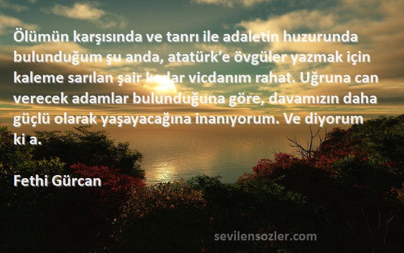 Fethi Gürcan Sözleri 
Ölümün karşısında ve tanrı ile adaletin huzurunda bulunduğum şu anda, atatürk’e övgüler yazmak için kaleme sarılan şair kadar vicdanım rahat. Uğruna can verecek adamlar bulunduğuna göre, davamızın daha güçlü olarak yaşayacağına inanıyorum. Ve diyorum ki a.