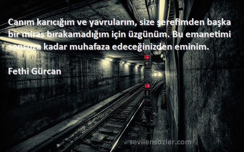 Fethi Gürcan Sözleri 
Canım karıcığım ve yavrularım, size şerefimden başka bir miras bırakamadığım için üzgünüm. Bu emanetimi sonsuza kadar muhafaza edeceğinizden eminim.