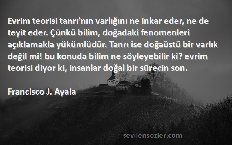 Francisco J. Ayala Sözleri 
Evrim teorisi tanrı’nın varlığını ne inkar eder, ne de teyit eder. Çünkü bilim, doğadaki fenomenleri açıklamakla yükümlüdür. Tanrı ise doğaüstü bir varlık değil mi! bu konuda bilim ne söyleyebilir ki? evrim teorisi diyor ki, insanlar doğal bir sürecin son.