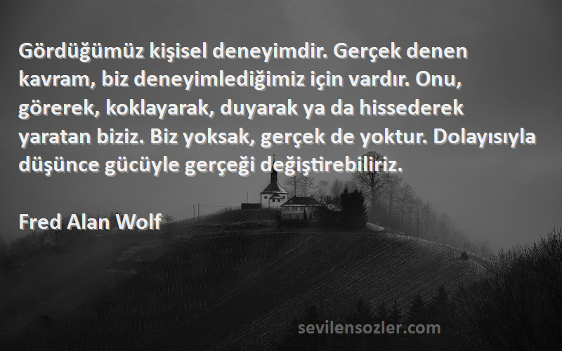 Fred Alan Wolf Sözleri 
Gördüğümüz kişisel deneyimdir. Gerçek denen kavram, biz deneyimlediğimiz için vardır. Onu, görerek, koklayarak, duyarak ya da hissederek yaratan biziz. Biz yoksak, gerçek de yoktur. Dolayısıyla düşünce gücüyle gerçeği değiştirebiliriz.