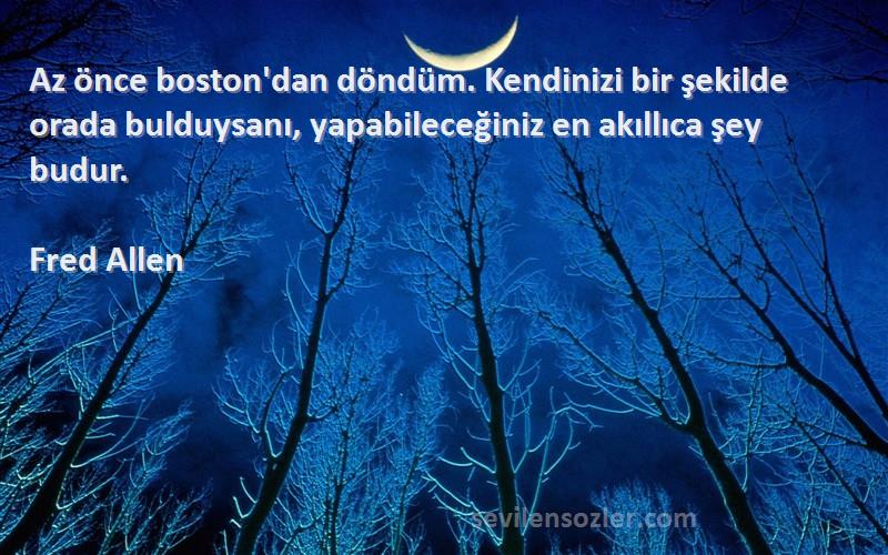 Fred Allen Sözleri 
Az önce boston'dan döndüm. Kendinizi bir şekilde orada bulduysanı, yapabileceğiniz en akıllıca şey budur.