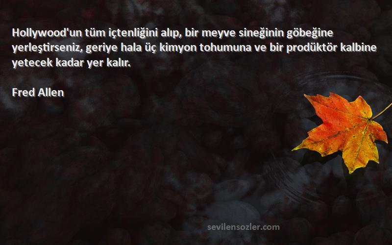 Fred Allen Sözleri 
Hollywood'un tüm içtenliğini alıp, bir meyve sineğinin göbeğine yerleştirseniz, geriye hala üç kimyon tohumuna ve bir prodüktör kalbine yetecek kadar yer kalır.