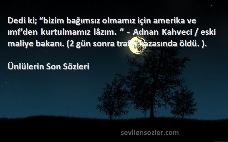 Ünlülerin Son  Sözleri 
Dedi ki; “bizim bağımsız olmamız için amerika ve ımf’den kurtulmamız lâzım. ” - Adnan Kahveci / eski maliye bakanı. (2 gün sonra trafik kazasında öldü. ).