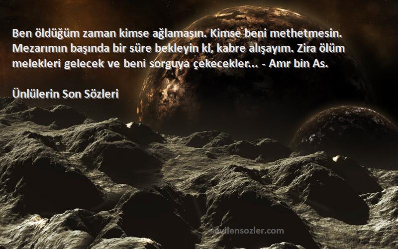 Ünlülerin Son  Sözleri 
Ben öldüğüm zaman kimse ağlamasın. Kimse beni methetmesin. Mezarımın başında bir süre bekleyin ki, kabre alışayım. Zira ölüm melekleri gelecek ve beni sorguya çekecekler... - Amr bin As.