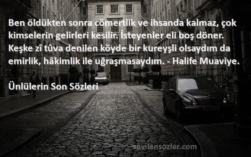 Ünlülerin Son  Sözleri 
Ben öldükten sonra cömertlik ve ihsanda kalmaz, çok kimselerin gelirleri kesilir. İsteyenler eli boş döner. Keşke zî tûva denilen köyde bir kureyşli olsaydım da emirlik, hâkimlik ile uğraşmasaydım. - Halife Muaviye.