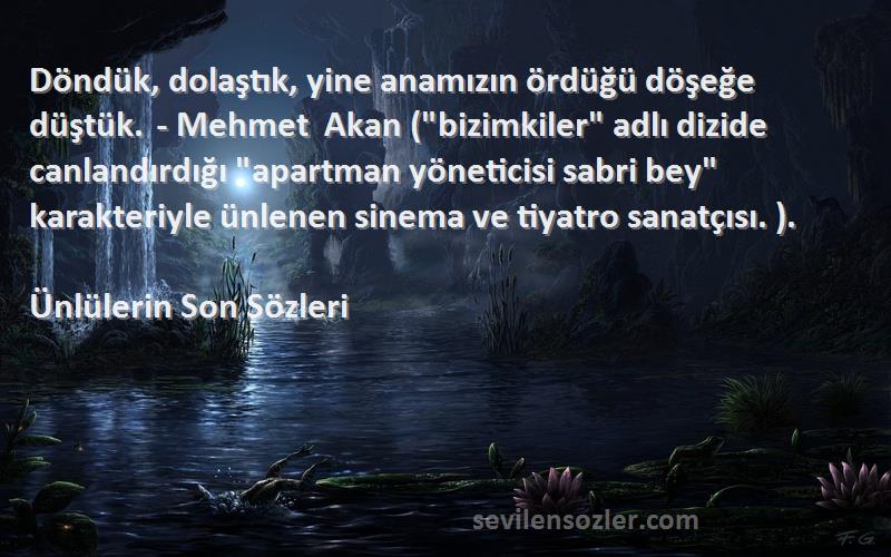 Ünlülerin Son  Sözleri 
Döndük, dolaştık, yine anamızın ördüğü döşeğe düştük. - Mehmet Akan (bizimkiler adlı dizide canlandırdığı apartman yöneticisi sabri bey karakteriyle ünlenen sinema ve tiyatro sanatçısı. ).