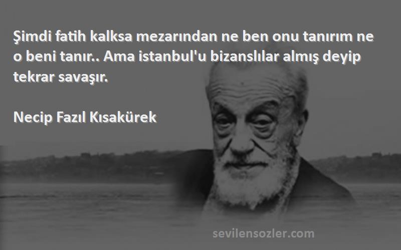 Necip Fazıl Kısakürek Sözleri 
Şimdi fatih kalksa mezarından ne ben onu tanırım ne o beni tanır.. Ama istanbul'u bizanslılar almış deyip tekrar savaşır.