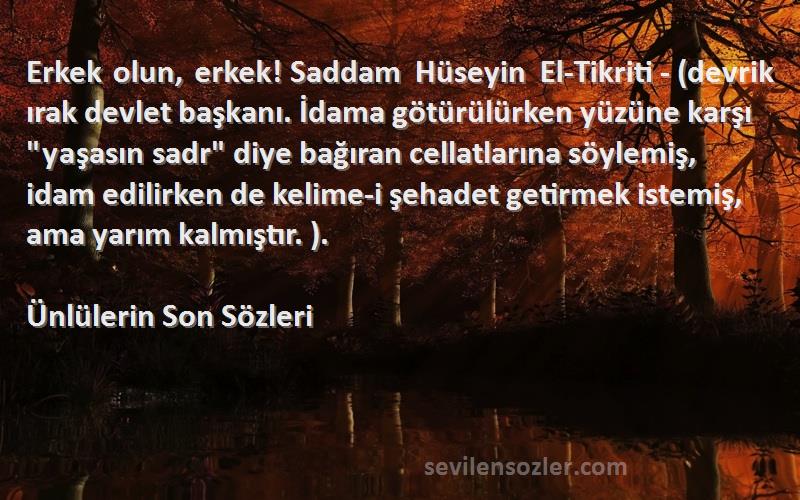 Ünlülerin Son  Sözleri 
Erkek olun, erkek! Saddam Hüseyin El-Tikriti - (devrik ırak devlet başkanı. İdama götürülürken yüzüne karşı yaşasın sadr diye bağıran cellatlarına söylemiş, idam edilirken de kelime-i şehadet getirmek istemiş, ama yarım kalmıştır. ).