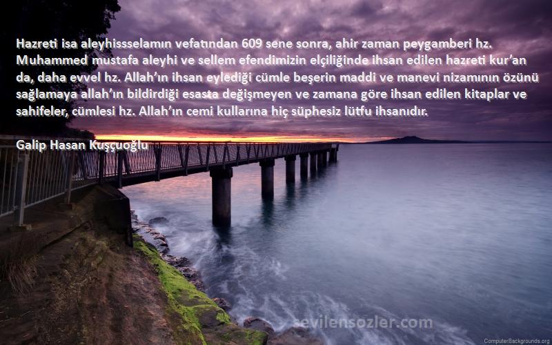 Galip Hasan Kuşçuoğlu Sözleri 
Hazreti isa aleyhissselamın vefatından 609 sene sonra, ahir zaman peygamberi hz. Muhammed mustafa aleyhi ve sellem efendimizin elçiliğinde ihsan edilen hazreti kur’an da, daha evvel hz. Allah’ın ihsan eylediği cümle beşerin maddi ve manevi nizamının özünü sağlamaya allah’ın bildirdiği esasta değişmeyen ve zamana göre ihsan edilen kitaplar ve sahifeler, cümlesi hz. Allah’ın cemi kullarına hiç süphesiz lütfu ihsanıdır.