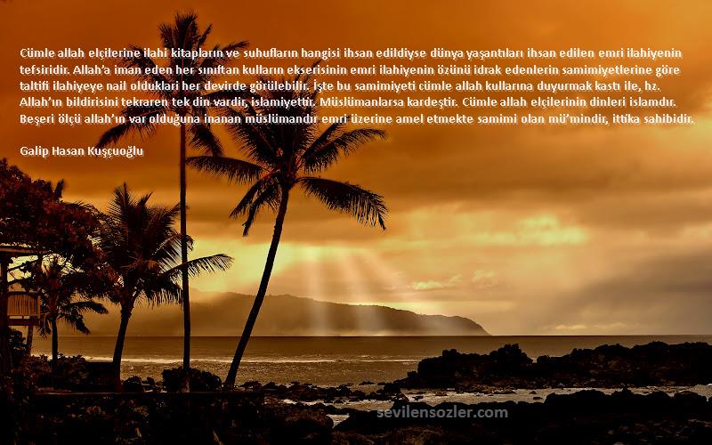 Galip Hasan Kuşçuoğlu Sözleri 
Cümle allah elçilerine ilahi kitapların ve suhufların hangisi ihsan edildiyse dünya yaşantıları ihsan edilen emri ilahiyenin tefsiridir. Allah’a iman eden her sınıftan kulların ekserisinin emri ilahiyenin özünü idrak edenlerin samimiyetlerine göre taltifi ilahiyeye nail olduklari her devirde görülebilir. İşte bu samimiyeti cümle allah kullarına duyurmak kastı ile, hz. Allah’ın bildirisini tekraren tek din vardir, islamiyettir. Müslümanlarsa kardeştir. Cümle allah elçilerinin dinleri islamdır. Beşeri ölçü allah’ın var olduğuna inanan müslümandır emri üzerine amel etmekte samimi olan mü’mindir, ittika sahibidir.