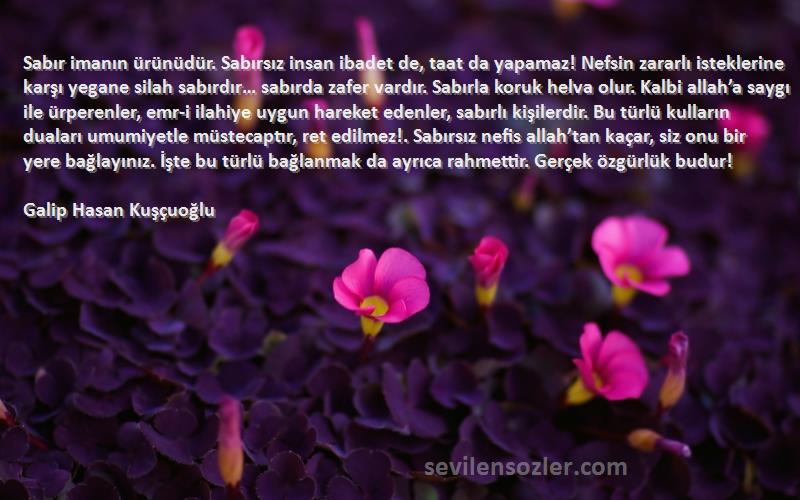 Galip Hasan Kuşçuoğlu Sözleri 
Sabır imanın ürünüdür. Sabırsız insan ibadet de, taat da yapamaz! Nefsin zararlı isteklerine karşı yegane silah sabırdır… sabırda zafer vardır. Sabırla koruk helva olur. Kalbi allah’a saygı ile ürperenler, emr-i ilahiye uygun hareket edenler, sabırlı kişilerdir. Bu türlü kulların duaları umumiyetle müstecaptır, ret edilmez!. Sabırsız nefis allah’tan kaçar, siz onu bir yere bağlayınız. İşte bu türlü bağlanmak da ayrıca rahmettir. Gerçek özgürlük budur!