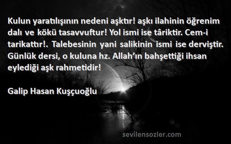 Galip Hasan Kuşçuoğlu Sözleri 
Kulun yaratılışının nedeni aşktır! aşkı ilahinin öğrenim dalı ve kökü tasavvuftur! Yol ismi ise târiktir. Cem-i tarikattır!. Talebesinin yani salikinin ismi ise derviştir. Günlük dersi, o kuluna hz. Allah’ın bahşettiği ihsan eylediği aşk rahmetidir!