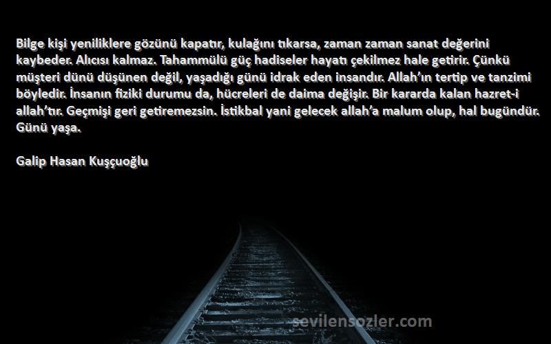 Galip Hasan Kuşçuoğlu Sözleri 
Bilge kişi yeniliklere gözünü kapatır, kulağını tıkarsa, zaman zaman sanat değerini kaybeder. Alıcısı kalmaz. Tahammülü güç hadiseler hayatı çekilmez hale getirir. Çünkü müşteri dünü düşünen değil, yaşadığı günü idrak eden insandır. Allah’ın tertip ve tanzimi böyledir. İnsanın fiziki durumu da, hücreleri de daima değişir. Bir kararda kalan hazret-i allah’tır. Geçmişi geri getiremezsin. İstikbal yani gelecek allah’a malum olup, hal bugündür. Günü yaşa.