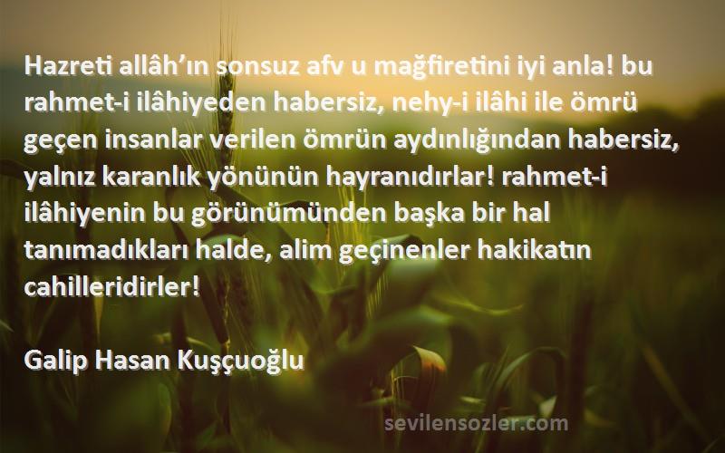 Galip Hasan Kuşçuoğlu Sözleri 
Hazreti allâh’ın sonsuz afv u mağfiretini iyi anla! bu rahmet-i ilâhiyeden habersiz, nehy-i ilâhi ile ömrü geçen insanlar verilen ömrün aydınlığından habersiz, yalnız karanlık yönünün hayranıdırlar! rahmet-i ilâhiyenin bu görünümünden başka bir hal tanımadıkları halde, alim geçinenler hakikatın cahilleridirler!