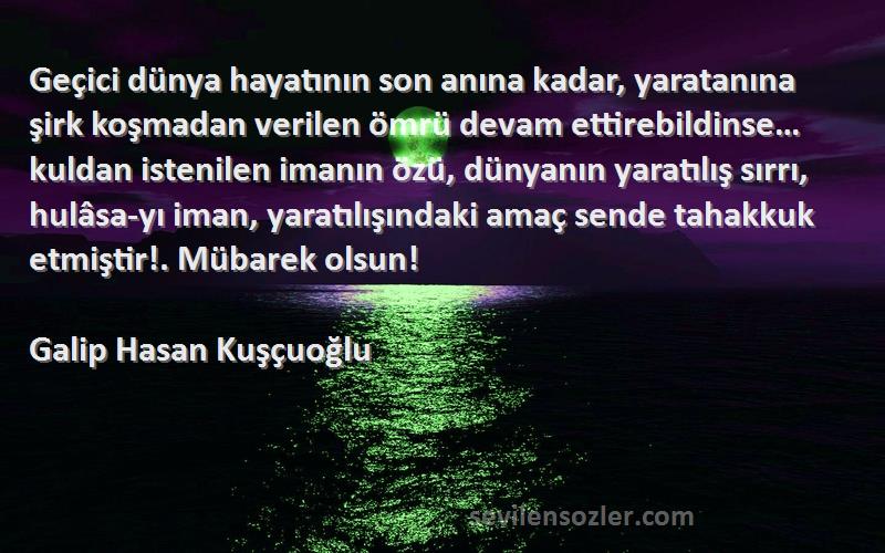 Galip Hasan Kuşçuoğlu Sözleri 
Geçici dünya hayatının son anına kadar, yaratanına şirk koşmadan verilen ömrü devam ettirebildinse… kuldan istenilen imanın özü, dünyanın yaratılış sırrı, hulâsa-yı iman, yaratılışındaki amaç sende tahakkuk etmiştir!. Mübarek olsun!