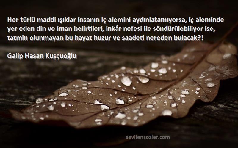 Galip Hasan Kuşçuoğlu Sözleri 
Her türlü maddi ışıklar insanın iç alemini aydınlatamıyorsa, iç aleminde yer eden din ve iman belirtileri, inkâr nefesi ile söndürülebiliyor ise, tatmin olunmayan bu hayat huzur ve saadeti nereden bulacak?!