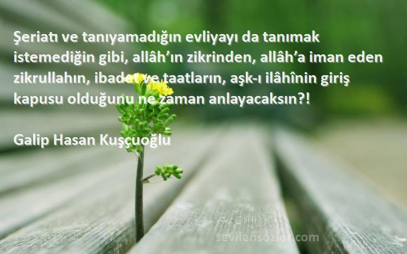 Galip Hasan Kuşçuoğlu Sözleri 
Şeriatı ve tanıyamadığın evliyayı da tanımak istemediğin gibi, allâh’ın zikrinden, allâh’a iman eden zikrullahın, ibadet ve taatların, aşk-ı ilâhînin giriş kapusu olduğunu ne zaman anlayacaksın?!