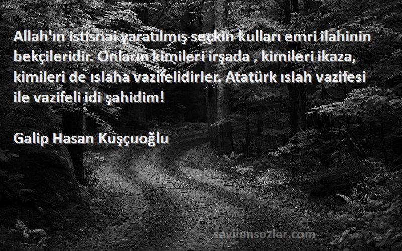 Galip Hasan Kuşçuoğlu Sözleri 
Allah'ın istisnai yaratılmış seçkin kulları emri ilahinin bekçileridir. Onların kimileri irşada , kimileri ikaza, kimileri de ıslaha vazifelidirler. Atatürk ıslah vazifesi ile vazifeli idi şahidim!