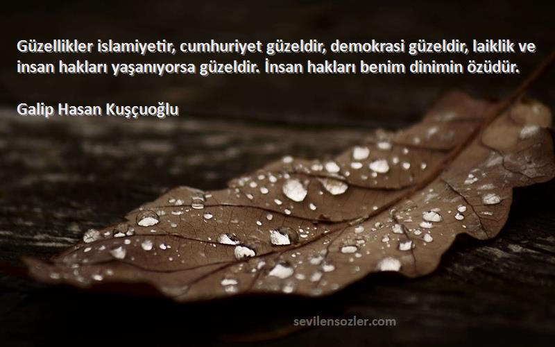 Galip Hasan Kuşçuoğlu Sözleri 
Güzellikler islamiyetir, cumhuriyet güzeldir, demokrasi güzeldir, laiklik ve insan hakları yaşanıyorsa güzeldir. İnsan hakları benim dinimin özüdür.