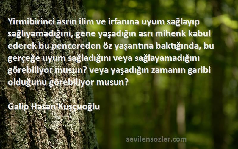 Galip Hasan Kuşçuoğlu Sözleri 
Yirmibirinci asrın ilim ve irfanına uyum sağlayıp sağlıyamadığını, gene yaşadığın asrı mihenk kabul ederek bu pencereden öz yaşantına baktığında, bu gerçeğe uyum sağladığını veya sağlayamadığını görebiliyor musun? veya yaşadığın zamanın garibi olduğunu görebiliyor musun?