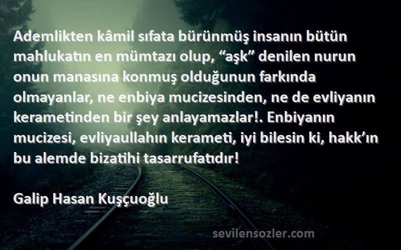 Galip Hasan Kuşçuoğlu Sözleri 
Ademlikten kâmil sıfata bürünmüş insanın bütün mahlukatın en mümtazı olup, “aşk” denilen nurun onun manasına konmuş olduğunun farkında olmayanlar, ne enbiya mucizesinden, ne de evliyanın kerametinden bir şey anlayamazlar!. Enbiyanın mucizesi, evliyaullahın kerameti, iyi bilesin ki, hakk’ın bu alemde bizatihi tasarrufatıdır!