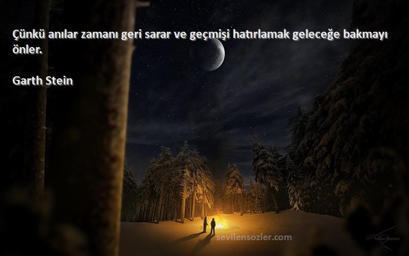 Garth Stein Sözleri 
Çünkü anılar zamanı geri sarar ve geçmişi hatırlamak geleceğe bakmayı önler.