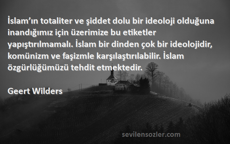 Geert Wilders Sözleri 
İslam’ın totaliter ve şiddet dolu bir ideoloji olduğuna inandığımız için üzerimize bu etiketler yapıştırılmamalı. İslam bir dinden çok bir ideolojidir, komünizm ve faşizmle karşılaştırılabilir. İslam özgürlüğümüzü tehdit etmektedir.