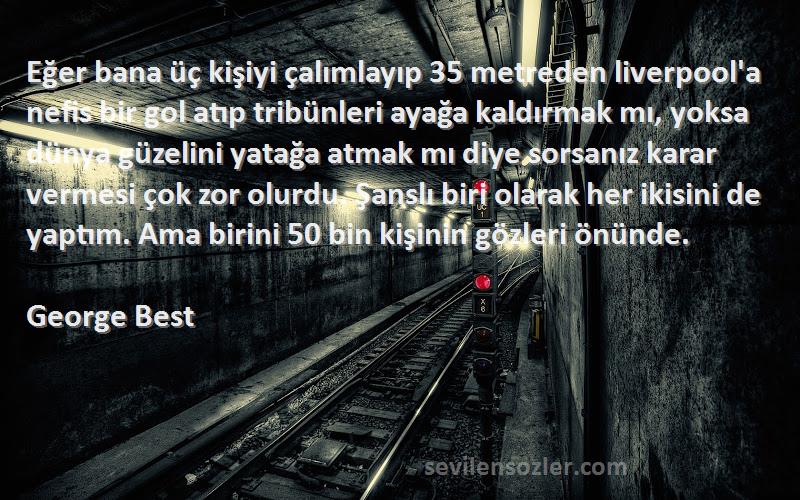 George Best Sözleri 
Eğer bana üç kişiyi çalımlayıp 35 metreden liverpool'a nefis bir gol atıp tribünleri ayağa kaldırmak mı, yoksa dünya güzelini yatağa atmak mı diye sorsanız karar vermesi çok zor olurdu. Şanslı biri olarak her ikisini de yaptım. Ama birini 50 bin kişinin gözleri önünde.