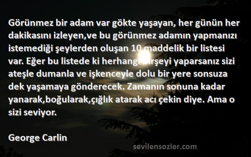 George Carlin Sözleri 
Görünmez bir adam var gökte yaşayan, her günün her dakikasını izleyen,ve bu görünmez adamın yapmanızı istemediği şeylerden oluşan 10 maddelik bir listesi var. Eğer bu listede ki herhangi birşeyi yaparsanız sizi ateşle dumanla ve işkenceyle dolu bir yere sonsuza dek yaşamaya gönderecek. Zamanın sonuna kadar yanarak,boğularak,çığlık atarak acı çekin diye. Ama o sizi seviyor.